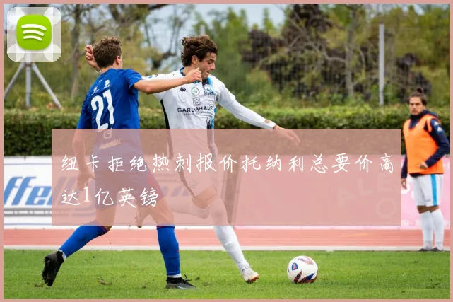 纽卡拒绝热刺报价托纳利总要价高达1亿英镑