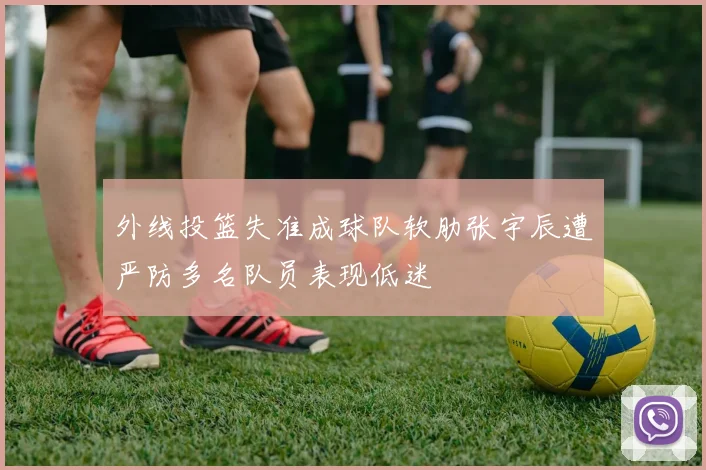 外线投篮失准成球队软肋张宇辰遭严防多名队员表现低迷