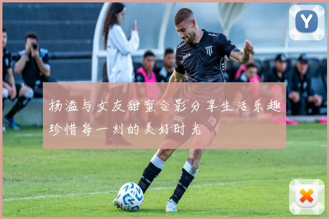 杨溢与女友甜蜜合影分享生活乐趣珍惜每一刻的美好时光