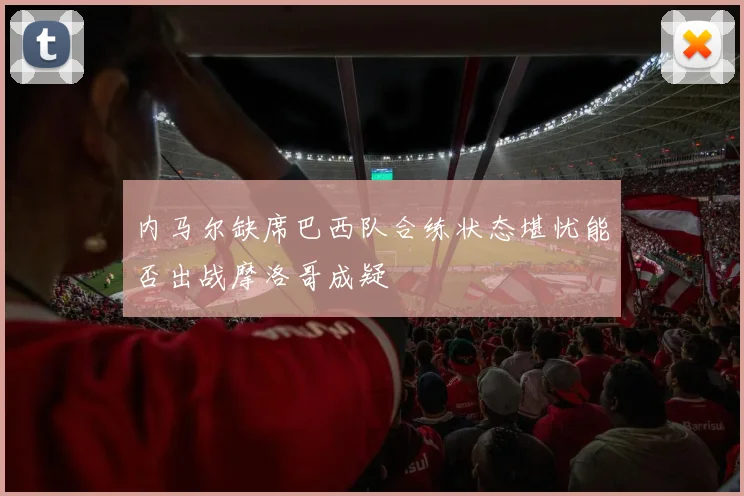 内马尔缺席巴西队合练状态堪忧能否出战摩洛哥成疑