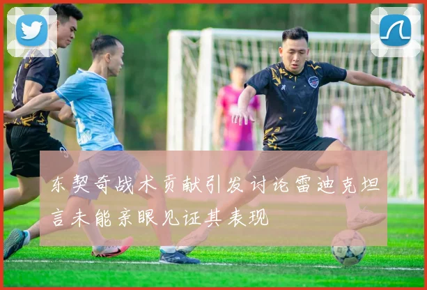 东契奇战术贡献引发讨论雷迪克坦言未能亲眼见证其表现