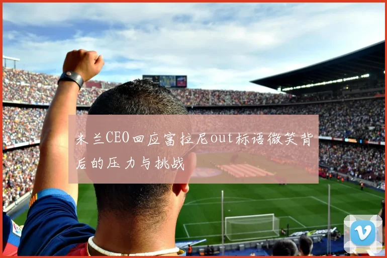 米兰CEO回应富拉尼out标语微笑背后的压力与挑战
