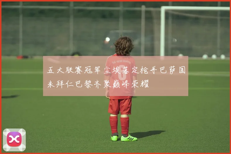 五大联赛冠军尘埃落定枪手巴萨国米拜仁巴黎齐聚巅峰荣耀