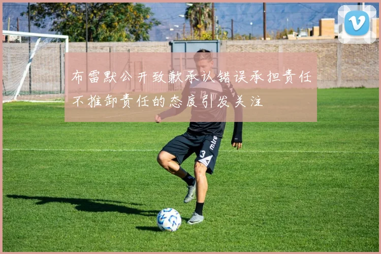 布雷默公开致歉承认错误承担责任不推卸责任的态度引发关注