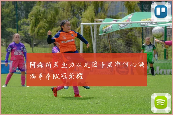 阿森纳若全力以赴因卡皮耶信心满满争夺欧冠荣耀