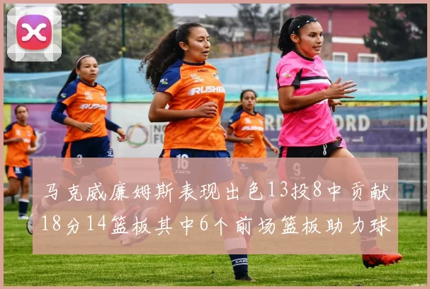 马克威廉姆斯表现出色13投8中贡献18分14篮板其中6个前场篮板助力球队