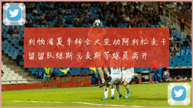 利物浦夏季转会大变动阿利松麦卡留留队琼斯戈麦斯等球员离开