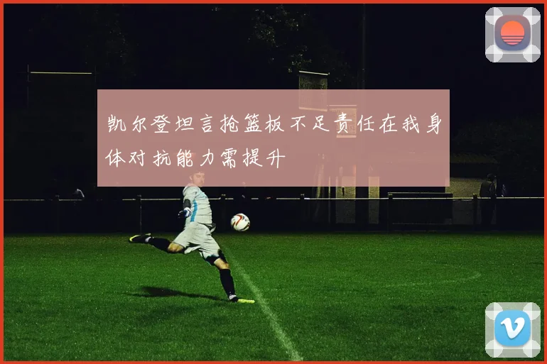 凯尔登坦言抢篮板不足责任在我身体对抗能力需提升