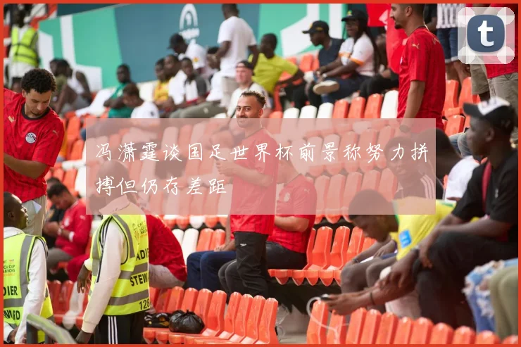冯潇霆谈国足世界杯前景称努力拼搏但仍存差距