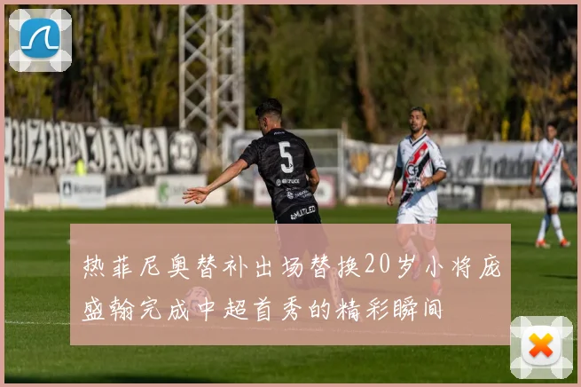 热菲尼奥替补出场替换20岁小将庞盛翰完成中超首秀的精彩瞬间