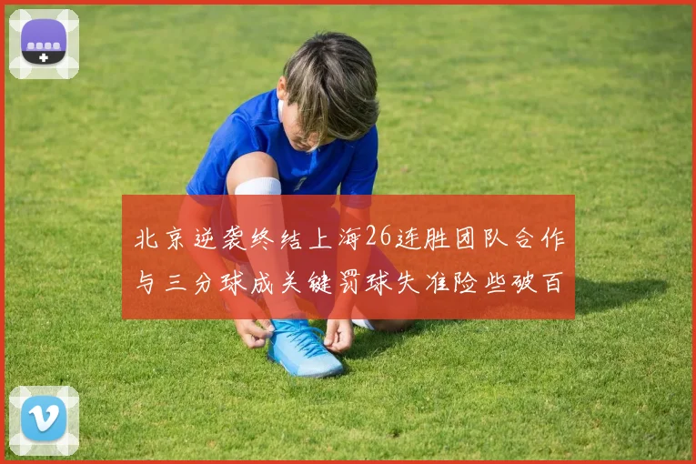 北京逆袭终结上海26连胜团队合作与三分球成关键罚球失准险些破百