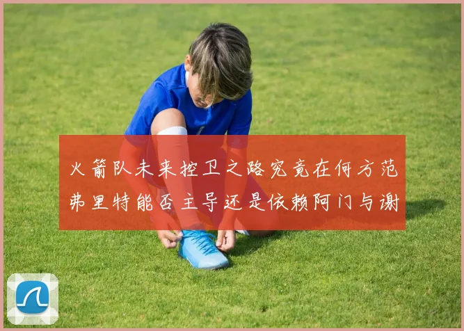 火箭队未来控卫之路究竟在何方范弗里特能否主导还是依赖阿门与谢泼德的表现