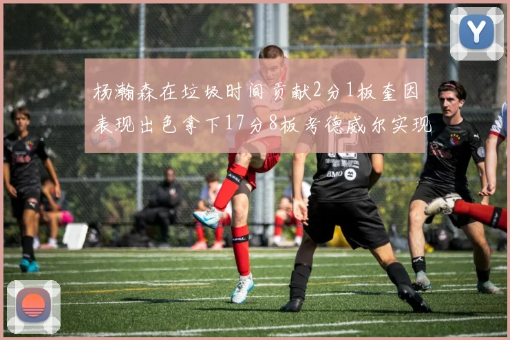 杨瀚森在垃圾时间贡献2分1板奎因表现出色拿下17分8板考德威尔实现双双14板转正