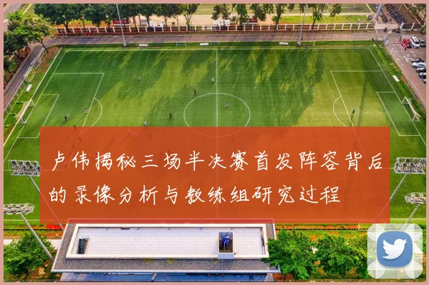 卢伟揭秘三场半决赛首发阵容背后的录像分析与教练组研究过程