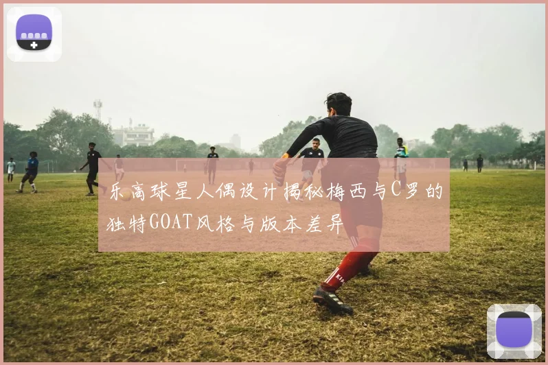 乐高球星人偶设计揭秘梅西与C罗的独特GOAT风格与版本差异