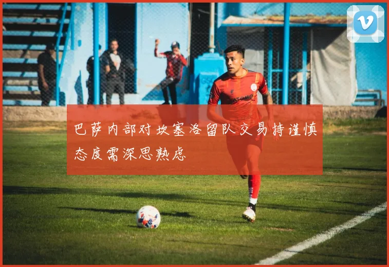 巴萨内部对坎塞洛留队交易持谨慎态度需深思熟虑