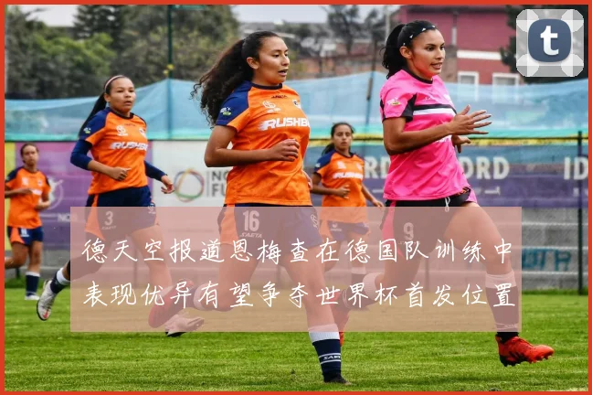 德天空报道恩梅查在德国队训练中表现优异有望争夺世界杯首发位置