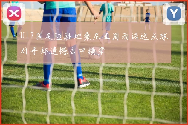 U17国足险胜坦桑尼亚周雨诺送点球对手却遗憾击中横梁
