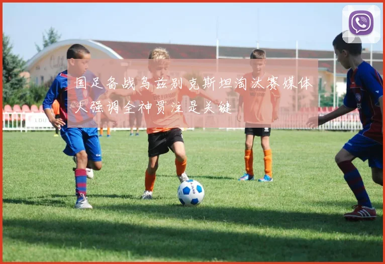 国足备战乌兹别克斯坦淘汰赛媒体人强调全神贯注是关键