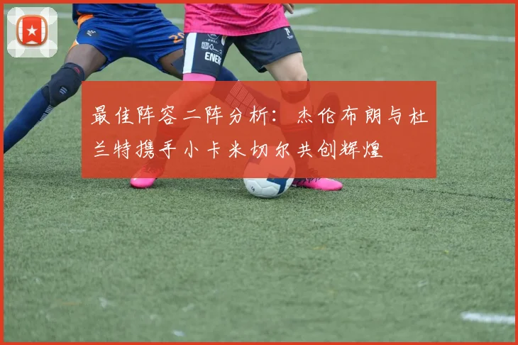 最佳阵容二阵分析：杰伦布朗与杜兰特携手小卡米切尔共创辉煌